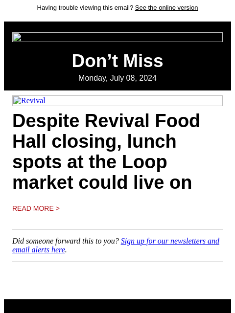 Having trouble viewing this email? See the online version Don't Miss Monday, July 08, 2024 Revival Despite Revival Food Hall closing, lunch spots at the Loop market could live on Read More > Did