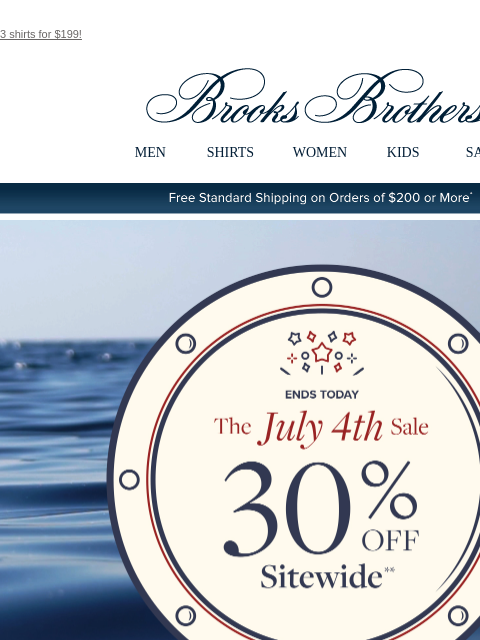 3 shirts for $199! View in web browser Brooks Brothers MEN SHIRTS WOMEN KIDS SALE Free Standard Shipping on Orders of $200 or More* Ends Today The July 4th Sale 30% Off Sitewide Shop Men Shop Women The