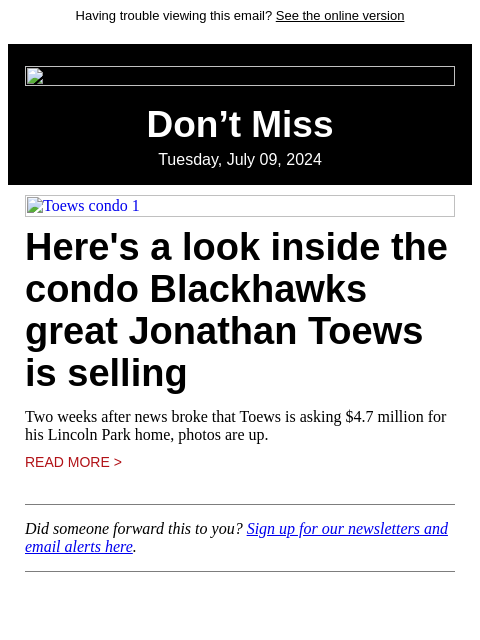 Having trouble viewing this email? See the online version Don't Miss Tuesday, July 09, 2024 Toews condo 1 Here's a look inside the condo Blackhawks great Jonathan Toews is selling Two weeks