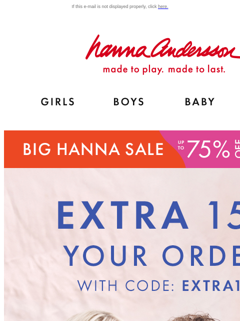 On top of up to 75% off! If this e-mail is not displayed properly, click here. Hanna Andersson | made to play. made to last. Shop girls clothes. Shop boys clothes. Shop baby clothes. Shop new arrivals.