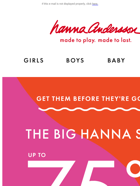 Don't miss Hanna Sale! If this e-mail is not displayed properly, click here. Hanna Andersson | made to play. made to last. Shop girls clothes. Shop boys clothes. Shop baby clothes. Shop new