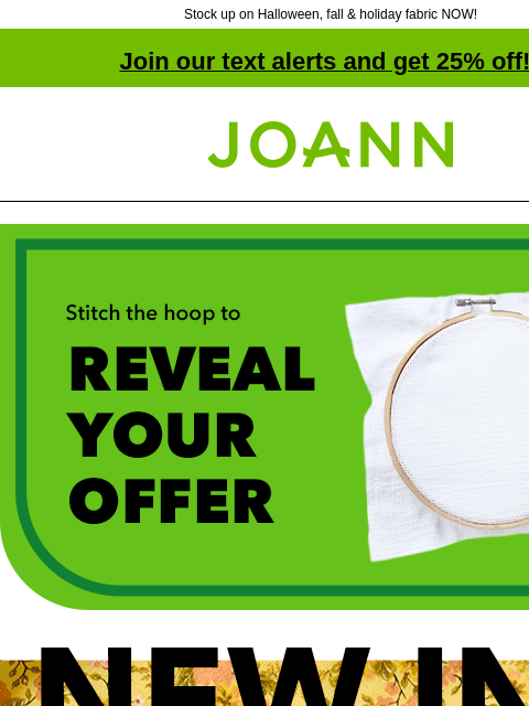 Stock up on Halloween, fall & holiday fabric NOW! Join our text alerts and get 25% off! † Joann.com® Stitch the hoop to reveal your offer. New In Cotton. Over 500 new prints for fall, Halloween,