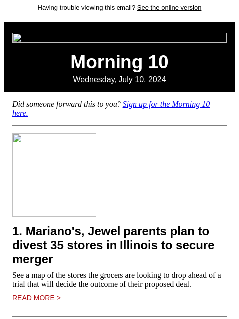 Having trouble viewing this email? See the online version Morning 10 Wednesday, July 10, 2024 Did someone forward this to you? Sign up for the Morning 10 here. 1. Mariano's, Jewel parents plan to