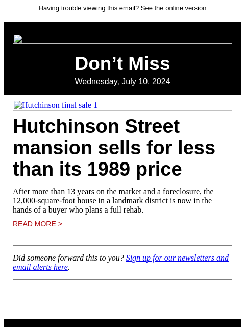 Having trouble viewing this email? See the online version Don't Miss Wednesday, July 10, 2024 Hutchinson final sale 1 Hutchinson Street mansion sells for less than its 1989 price After more than 13