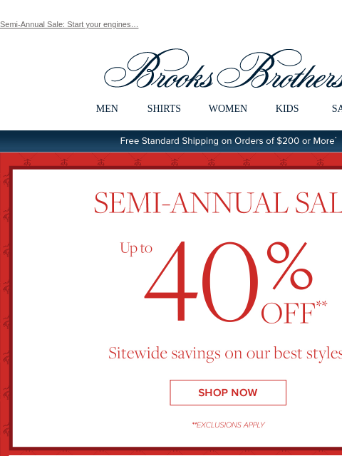 Semi-Annual Sale: Start your engines… View in web browser Brooks Brothers MEN SHIRTS WOMEN KIDS SALE Free Standard Shipping on Orders of $200 or More* Semi-Annual Sale Up to 40% Off Sitewide savings on