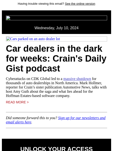 Having trouble viewing this email? See the online version Wednesday, July 10, 2024 Cars parked on an auto dealer lot Car dealers in the dark for weeks: Crain's Daily Gist podcast Cyberattacks on