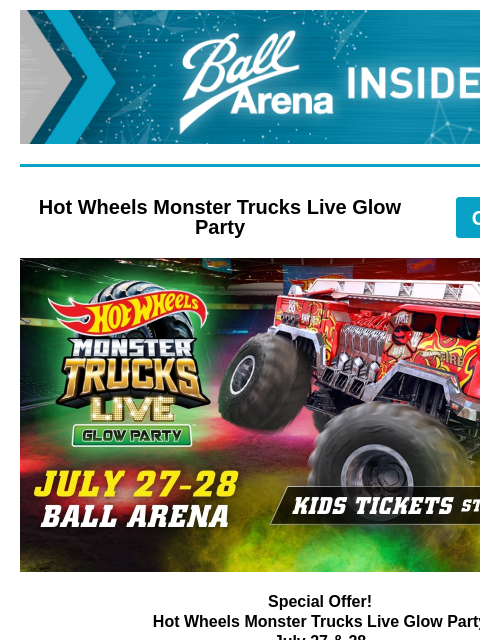 Enter for a chance to win Hot Wheels tickets! Ball Arena Insiders Hot Wheels Monster Trucks Live Glow Party GET TICKETS Hot Wheels Monster Trucks LIVE Special Offer! Hot Wheels Monster Trucks Live Glow