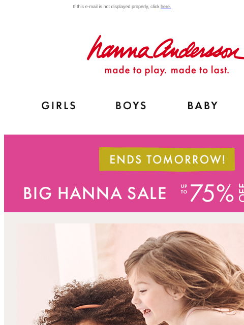 Snag best-sellers on sale while there's still time! If this e-mail is not displayed properly, click here. Hanna Andersson | made to play. made to last. Shop girls clothes. Shop boys clothes. Shop