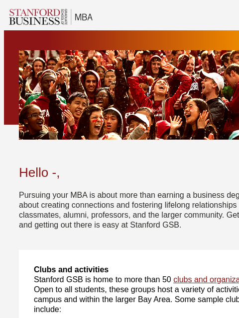 Clubs, organizations, and activities strengthen bonds at Stanford GSB. Hello -, Pursuing your MBA is about more than earning a business degree. It's about creating connections and fostering