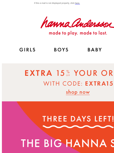 + up to 75% off everything else for Hanna Sale! If this e-mail is not displayed properly, click here. Hanna Andersson | made to play. made to last. Shop girls clothes. Shop boys clothes. Shop baby