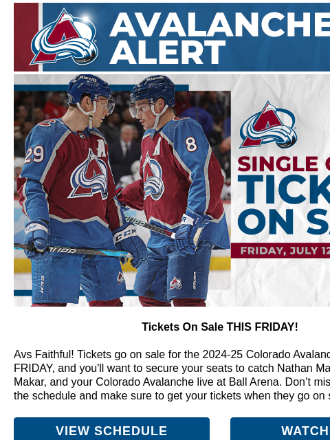 CA_Interim_AvsAlert(Ball)_600x100.jpg Tickets On Sale THIS FRIDAY! Tickets On Sale THIS FRIDAY! Avs Faithful! Tickets go on sale for the 2024-25 Colorado Avalanche season THIS FRIDAY, and you'll