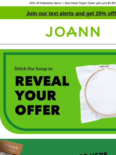 40% off Halloween decor + Red Heart Super Saver yarn just $3.99! Join our text alerts and get 25% off! † Joann.com® Stitch the hoop to reveal your offer. Epic deals are here. Primo days doorbusters.