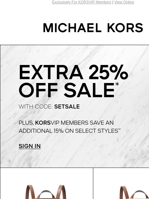 Exclusively For KORSVIP Members | View Online MICHAEL KORS EXTRA 25% OFF SALE* WITH CODE: SETSALE PLUS, KORSVIP MEMBERS SAVE AN ADDITIONAL 15% ON SELECT STYLES** SIGN IN IMAGE IMAGE IMAGE IMAGE SHOP