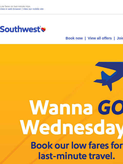 Low fares on last-minute trips. View in web browser | View our mobile site Log in | Enroll Southwest July 10 Book now | View all offers | Join Rapid Rewards® Wanna Go Wednesday! Today is the day. Low