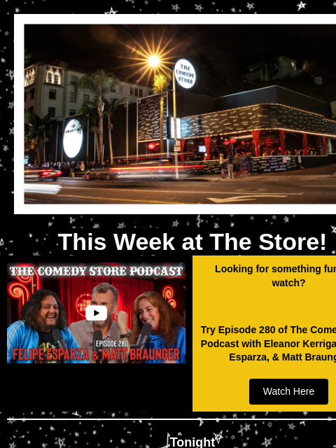 Coming Up at The Store! This Week at The Store! Video Looking for something funny to watch? Try Episode 280 of The Comedy Store Podcast with Eleanor Kerrigan, Felipe Esparza, & Matt Braunger Watch