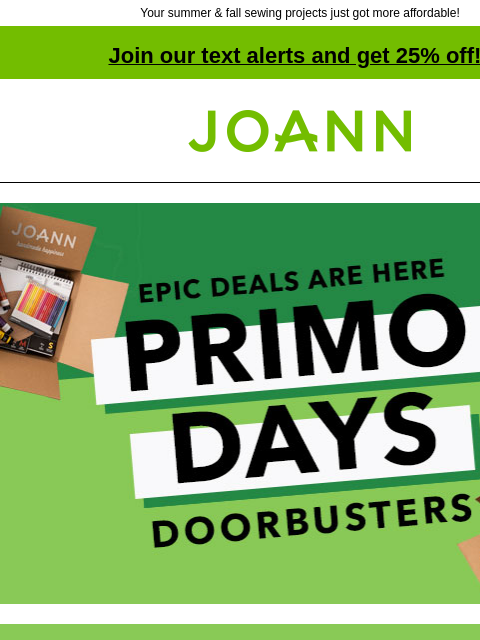 Your summer & fall sewing projects just got more affordable! Join our text alerts and get 25% off! † Joann.com® Epic deals are here. Primo Days Doorbusters. Doorbuster. Outdoor Fabrics 50% off.