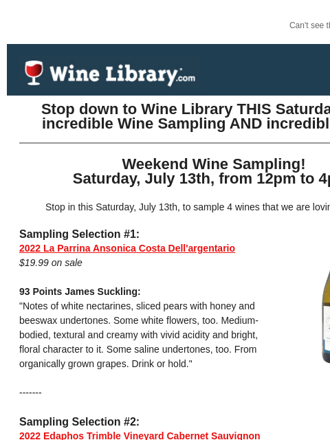 Can't see this email? Click here. Thursday July 11, 2024 Stop down to Wine Library THIS Saturday for an incredible Wine Sampling AND incredible deals! Weekend Wine Sampling! Saturday, July 13th,