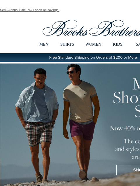 Semi-Annual Sale: NOT short on savings. View in web browser Brooks Brothers MEN SHIRTS WOMEN KIDS SALE Free Standard Shipping on Orders of $200 or More* Men's Shorts and Swim Now 40% off 3 or more