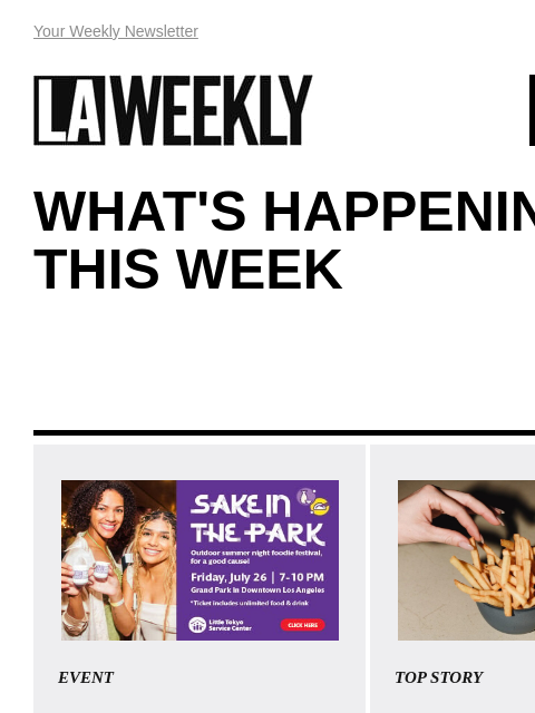 View Online Your Weekly Newsletter LAWEEKLY 07/11/24 WHAT'S HAPPENING THIS WEEK EVENT Sake in the Park Calling all foodies and sake lovers! Don't miss “Sake in the Park”, an all-you-can-eat-and