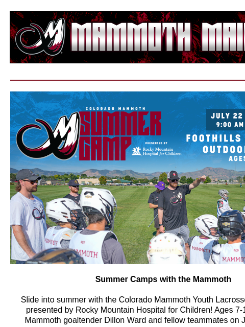 Summer Camps Summer Camps with the Mammoth Slide into summer with the Colorado Mammoth Youth Lacrosse Summer Camp presented by Rocky Mountain Hospital for Children! Ages 7-14 will be led by Mammoth