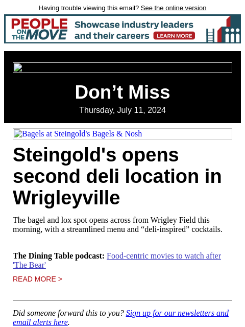 Having trouble viewing this email? See the online version Don't Miss Thursday, July 11, 2024 Bagels at Steingold's Bagels & Nosh Steingold's opens second deli location in Wrigleyville