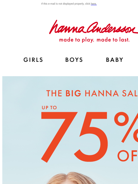 Final markdowns on Hanna Sale favorites! If this e-mail is not displayed properly, click here. Hanna Andersson | made to play. made to last. Shop girls clothes. Shop boys clothes. Shop baby clothes.