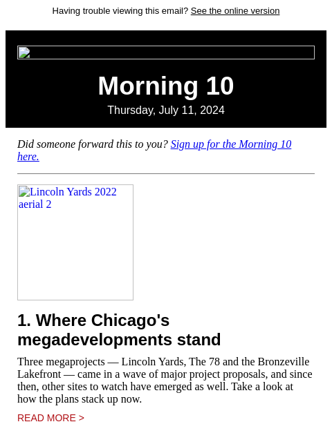 Having trouble viewing this email? See the online version Morning 10 Thursday, July 11, 2024 Did someone forward this to you? Sign up for the Morning 10 here. Lincoln Yards 2022 aerial 2 1. Where