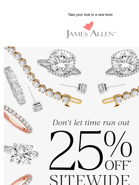 Feel like a VIP thanks to 25% off sitewide Take your look to a new level James Allen Don't let time run out 25% Off* Sitewide SHOP THE SALE IN LIFE, DETAILS MATTER. MAKE SURE THEY SHINE. Three