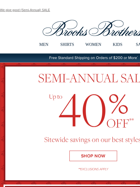 We give good (Semi-Annual) SALE View in web browser Brooks Brothers MEN SHIRTS WOMEN KIDS SALE Free Standard Shipping on Orders of $200 or More* Semi-Annual Sale Up to 40% Off Sitewide savings on our