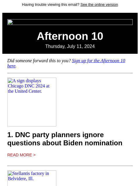 Having trouble viewing this email? See the online version Afternoon 10 Thursday, July 11, 2024 Did someone forward this to you? Sign up for the Afternoon 10 here. A sign displays Chicago DNC 2024 at