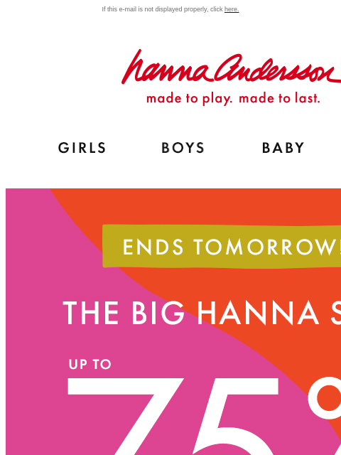 Don't miss our BIG Hanna Sale! If this e-mail is not displayed properly, click here. Hanna Andersson | made to play. made to last. Shop girls clothes. Shop boys clothes. Shop baby clothes. Shop new