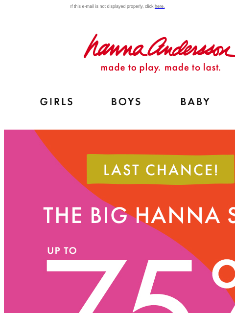 Don't miss your last chance to shop Hanna Sale! If this e-mail is not displayed properly, click here. Hanna Andersson | made to play. made to last. Shop girls clothes. Shop boys clothes. Shop baby