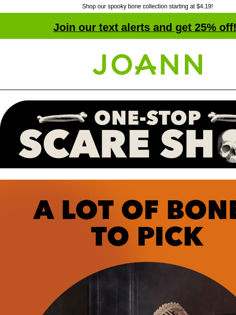 Shop our spooky bone collection starting at $4.19! Join our text alerts and get 25% off! † Joann.com® One-stop scare shop. A lot of bones to pick. Starting at $4.19. We've got more skeletons in our