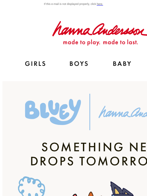 Join Hanna Rewards to shop it first! If this e-mail is not displayed properly, click here. Hanna Andersson | made to play. made to last. Shop girls clothes. Shop boys clothes. Shop baby clothes. Shop