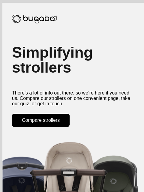 Chat with us or compare our designs Bugaboo Simplifying strollers There's a lot of info out there, so we're here if you need us. Compare our strollers on one convenient page, take our quiz, or