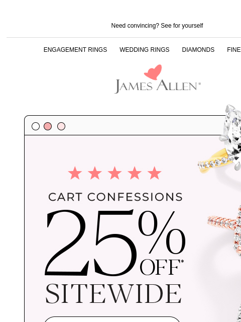 Summer sale extended: get 25% off sitewide Need convincing? See for yourself ENGAGEMENT RINGS WEDDING RINGS DIAMONDS FINE JEWELRY James Allen Five-star reviews straight from our customers Great Great