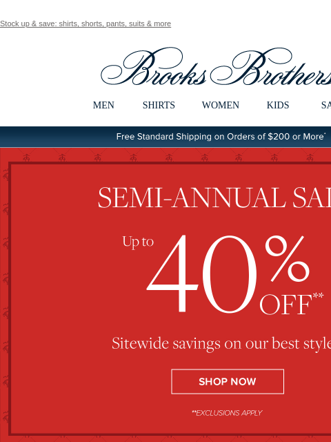 Stock up & save: shirts, shorts, pants, suits & more View in web browser Brooks Brothers MEN SHIRTS WOMEN KIDS SALE Free Standard Shipping on Orders of $200 or More* Semi-Annual Sale Up to 40%