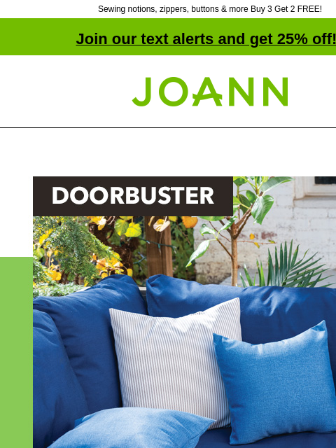 Sewing notions, zippers, buttons & more Buy 3 Get 2 FREE! Join our text alerts and get 25% off! † Joann.com® Doorbuster. Outdoor Fabrics 50% off. Excludes vinyl & Sunbrella. DOORBUSTER Sewing