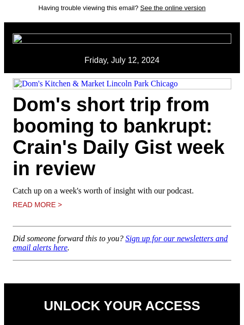 Having trouble viewing this email? See the online version Friday, July 12, 2024 Dom's Kitchen & Market Lincoln Park Chicago Dom's short trip from booming to bankrupt: Crain's Daily Gist