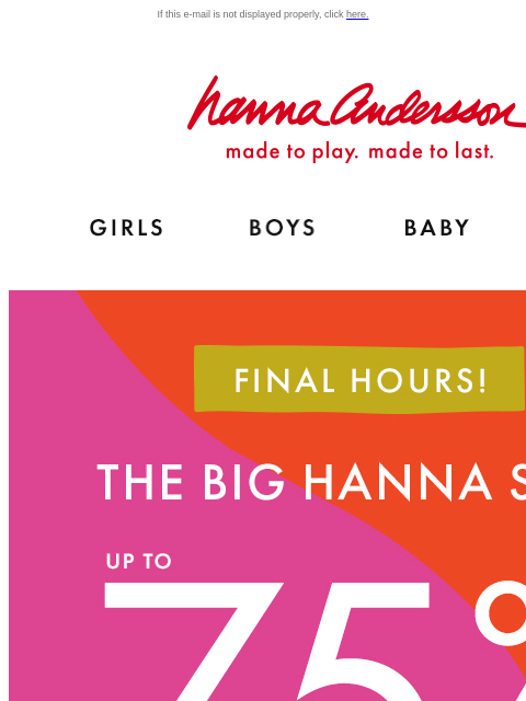 Final hours to shop our biggest sale of the year! If this e-mail is not displayed properly, click here. Hanna Andersson | made to play. made to last. Shop girls clothes. Shop boys clothes. Shop baby