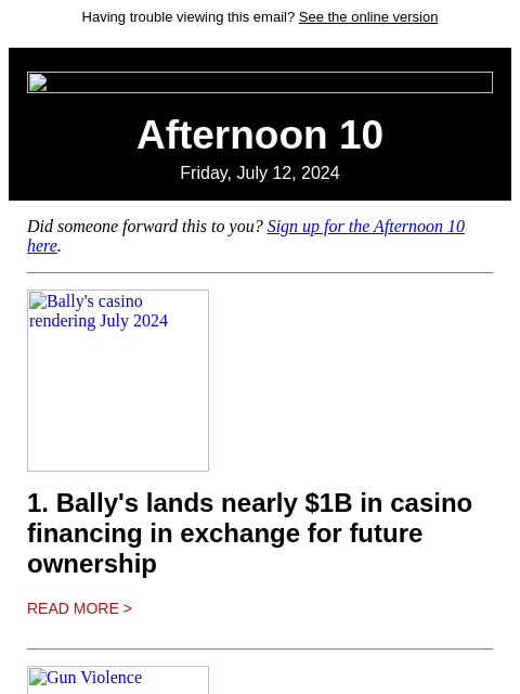 Having trouble viewing this email? See the online version Afternoon 10 Friday, July 12, 2024 Did someone forward this to you? Sign up for the Afternoon 10 here. Bally's casino rendering July 2024 1