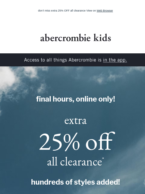 don't miss extra 25% OFF all clearance View on Web Browser abercrombie kids Access to all things Abercrombie is in the app. final hours, online only! extra 25% off all clearance* hundreds of styles