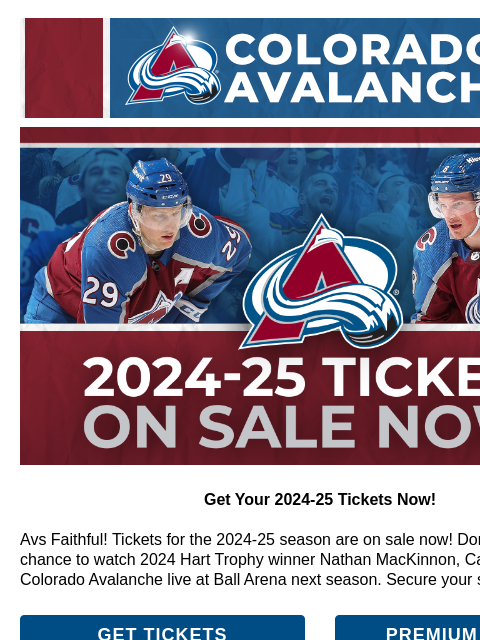 Don't miss your chance to watch 2024 Hart Trophy winner Nathan MacKinnon, Cale Makar, and your Colorado Avalanche CA_generic_header.png Tickets On Sale NOW Get Your 2024-25 Tickets Now! Avs