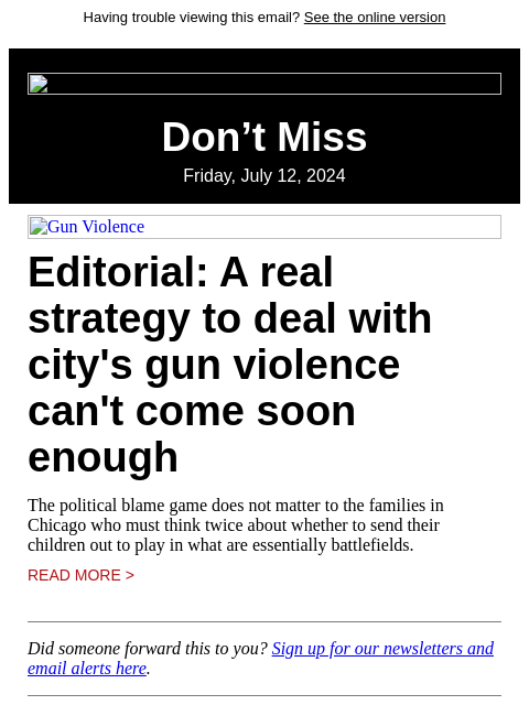 Having trouble viewing this email? See the online version Don't Miss Friday, July 12, 2024 Gun Violence Editorial: A real strategy to deal with city's gun violence can't come soon enough