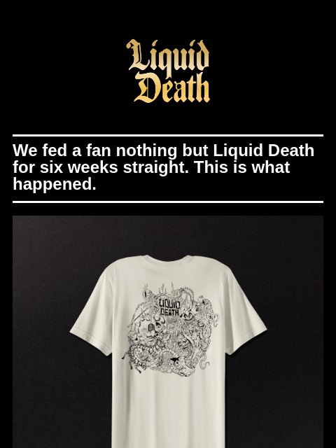 We fed a fan nothing but Liquid Death for six weeks straight. This is what happened. ͏ ͏ ͏ ͏ ͏ ͏ ͏ ͏ ͏ ͏ ͏ ͏ ͏ ͏ ͏ ͏ ͏ ͏ ͏ ͏ ͏ ͏ ͏ ͏ ͏ ͏ ͏ ͏ ͏ ͏ ͏ ͏ ͏ ͏ ͏ ͏ ͏ ͏ ͏ ͏ ͏ ͏ ͏ ͏ ͏ ͏ ͏ ͏ ͏ ͏ ͏ ͏ ͏ ͏ ͏ ͏ ͏ ͏