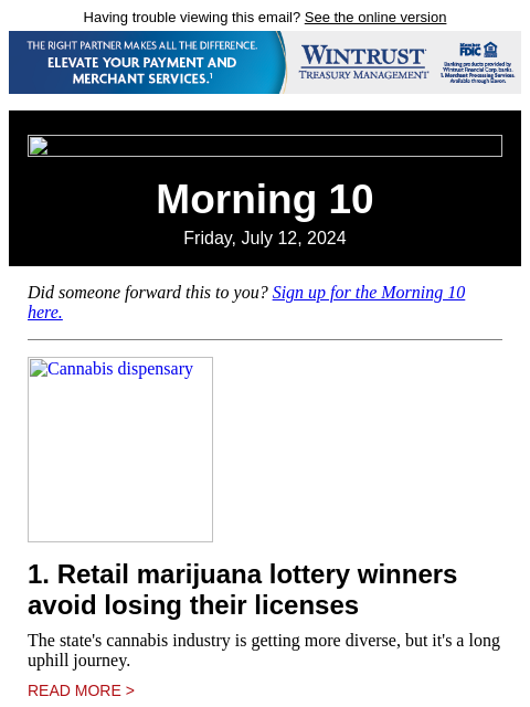 Having trouble viewing this email? See the online version Morning 10 Friday, July 12, 2024 Did someone forward this to you? Sign up for the Morning 10 here. Cannabis dispensary 1. Retail marijuana