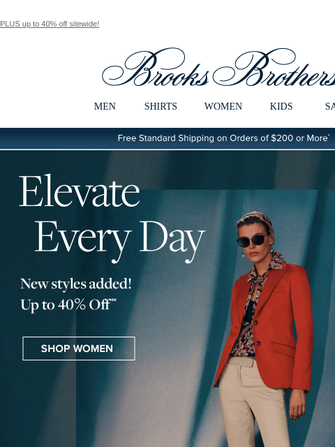 PLUS up to 40% off sitewide! View in web browser Brooks Brothers MEN SHIRTS WOMEN KIDS SALE Free Standard Shipping on Orders of $200 or More* Elevate Every Day New styles added! Up to 40% off Shop