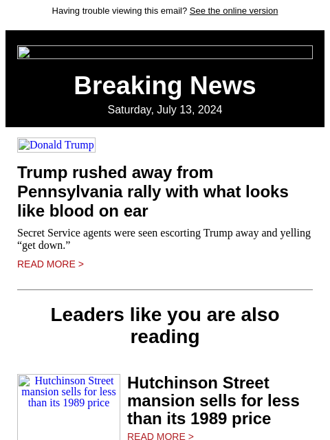 Having trouble viewing this email? See the online version Breaking News Saturday, July 13, 2024 Donald Trump Trump rushed away from Pennsylvania rally with what looks like blood on ear Secret Service