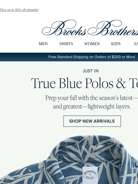 Plus up to 40% off sitewide! View in web browser Brooks Brothers MEN SHIRTS WOMEN KIDS SALE Free Standard Shipping on Orders of $200 or More* Just In True Blue Polos and Tees Prep your fall with the