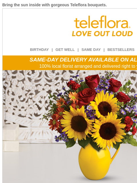 Bring the sun inside with gorgeous Teleflora bouquets. View in browser ‌ teleflora BIRTHDAY | GET WELL | SAME DAY | BESTSELLERS | DEAL OF THE DAY SAME-DAY DELIVERY AVAILABLE ON ALL BOUQUETS! 100% local